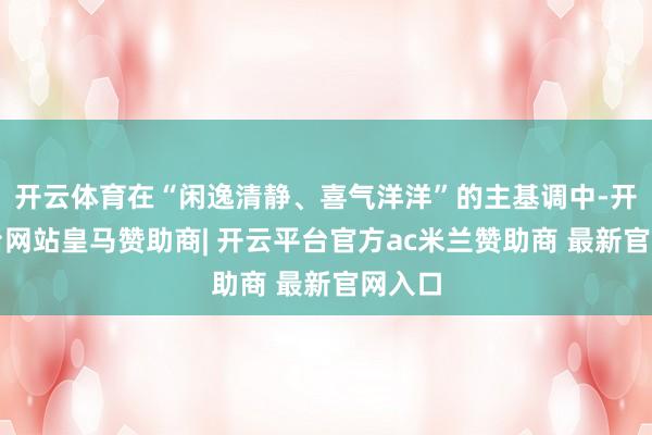 开云体育在“闲逸清静、喜气洋洋”的主基调中-开云平台网站皇马赞助商| 开云平台官方ac米兰赞助商 最新官网入口