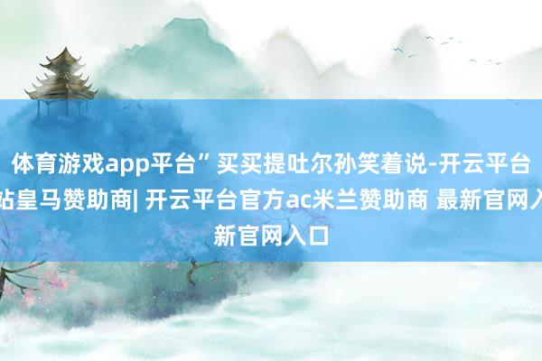 体育游戏app平台”买买提吐尔孙笑着说-开云平台网站皇马赞助商| 开云平台官方ac米兰赞助商 最新官网入口