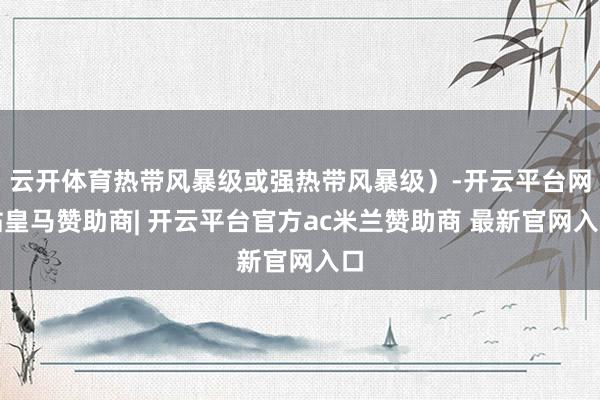 云开体育热带风暴级或强热带风暴级）-开云平台网站皇马赞助商| 开云平台官方ac米兰赞助商 最新官网入口