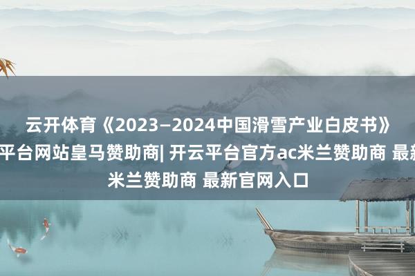 云开体育《2023—2024中国滑雪产业白皮书》炫夸-开云平台网站皇马赞助商| 开云平台官方ac米兰赞助商 最新官网入口
