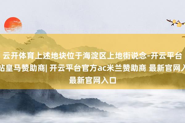 云开体育上述地块位于海淀区上地街说念-开云平台网站皇马赞助商| 开云平台官方ac米兰赞助商 最新官网入口