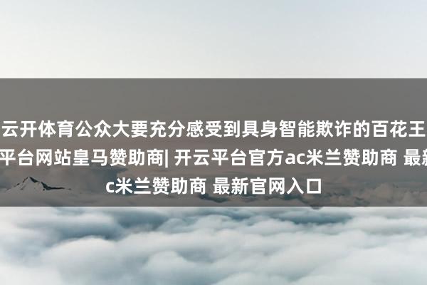 云开体育公众大要充分感受到具身智能欺诈的百花王人放-开云平台网站皇马赞助商| 开云平台官方ac米兰赞助商 最新官网入口