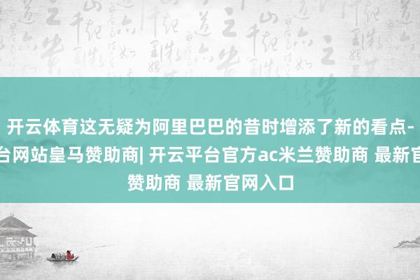 开云体育这无疑为阿里巴巴的昔时增添了新的看点-开云平台网站皇马赞助商| 开云平台官方ac米兰赞助商 最新官网入口