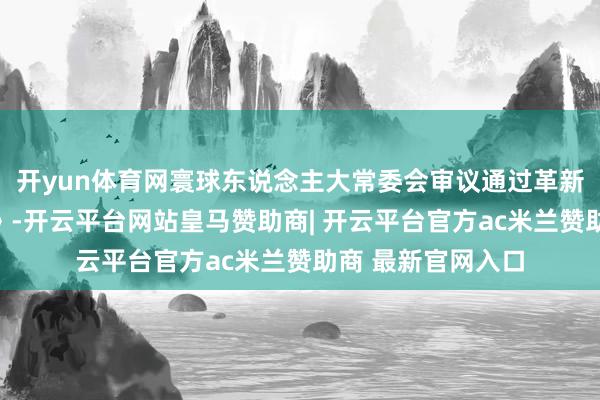 开yun体育网寰球东说念主大常委会审议通过革新后的新《公司法》-开云平台网站皇马赞助商| 开云平台官方ac米兰赞助商 最新官网入口