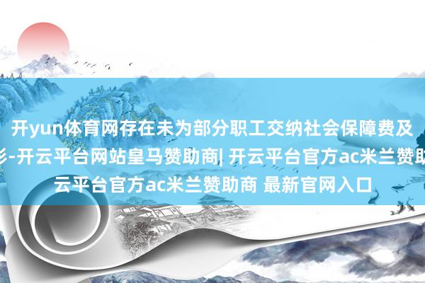 开yun体育网存在未为部分职工交纳社会保障费及住房公积金等情形-开云平台网站皇马赞助商| 开云平台官方ac米兰赞助商 最新官网入口