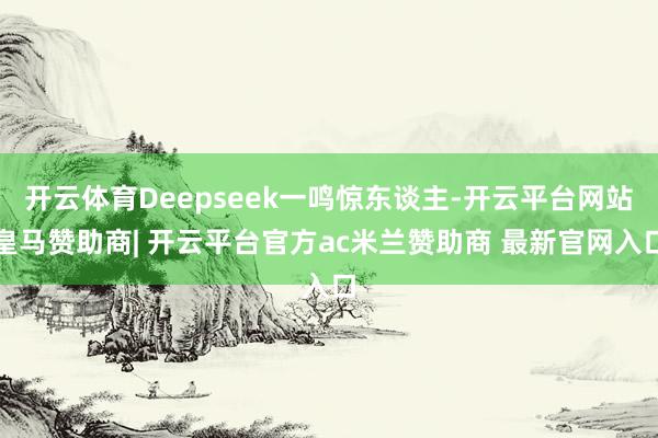 开云体育Deepseek一鸣惊东谈主-开云平台网站皇马赞助商| 开云平台官方ac米兰赞助商 最新官网入口