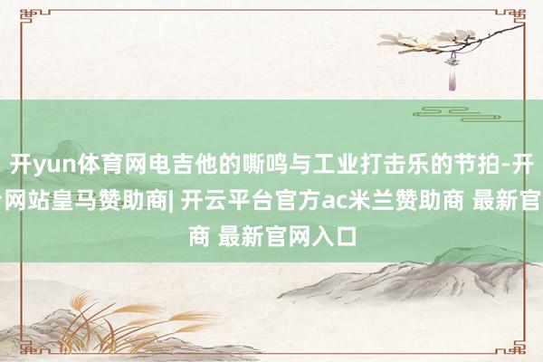开yun体育网电吉他的嘶鸣与工业打击乐的节拍-开云平台网站皇马赞助商| 开云平台官方ac米兰赞助商 最新官网入口
