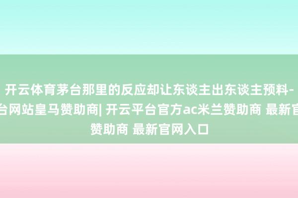 开云体育茅台那里的反应却让东谈主出东谈主预料-开云平台网站皇马赞助商| 开云平台官方ac米兰赞助商 最新官网入口