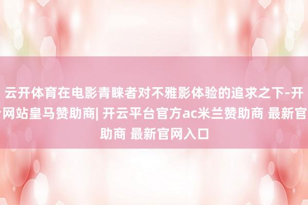 云开体育在电影青睐者对不雅影体验的追求之下-开云平台网站皇马赞助商| 开云平台官方ac米兰赞助商 最新官网入口