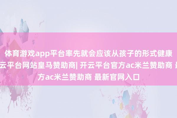 体育游戏app平台率先就会应该从孩子的形式健康方面起头-开云平台网站皇马赞助商| 开云平台官方ac米兰赞助商 最新官网入口