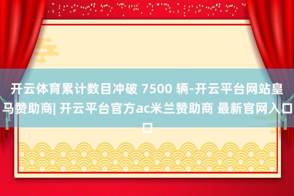 开云体育累计数目冲破 7500 辆-开云平台网站皇马赞助商| 开云平台官方ac米兰赞助商 最新官网入口