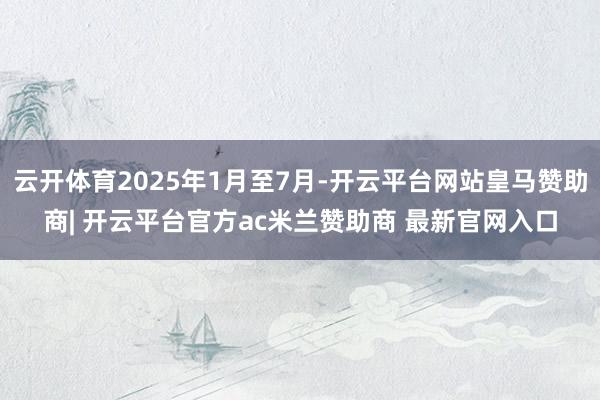 云开体育2025年1月至7月-开云平台网站皇马赞助商| 开云平台官方ac米兰赞助商 最新官网入口