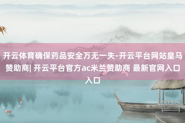 开云体育确保药品安全万无一失-开云平台网站皇马赞助商| 开云平台官方ac米兰赞助商 最新官网入口