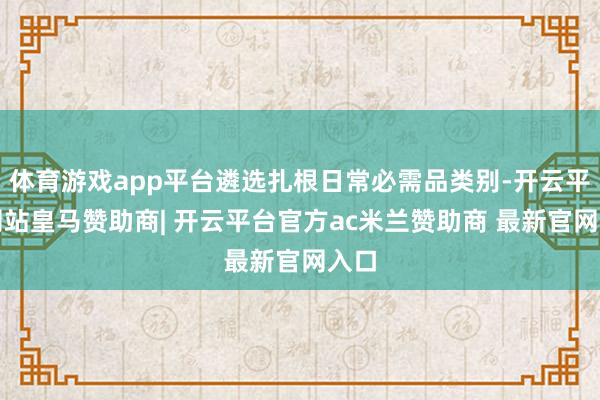 体育游戏app平台遴选扎根日常必需品类别-开云平台网站皇马赞助商| 开云平台官方ac米兰赞助商 最新官网入口