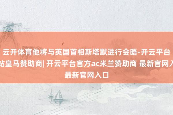 云开体育他将与英国首相斯塔默进行会晤-开云平台网站皇马赞助商| 开云平台官方ac米兰赞助商 最新官网入口