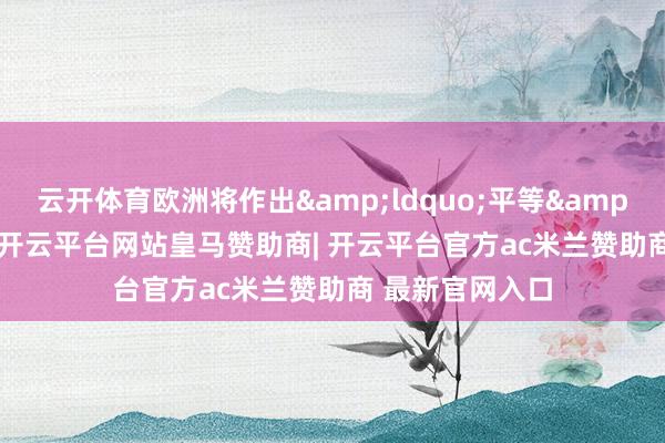 云开体育欧洲将作出&ldquo;平等&rdquo;回话-开云平台网站皇马赞助商| 开云平台官方ac米兰赞助商 最新官网入口