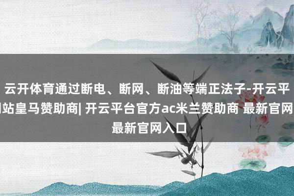 云开体育通过断电、断网、断油等端正法子-开云平台网站皇马赞助商| 开云平台官方ac米兰赞助商 最新官网入口