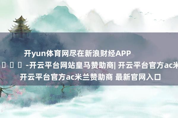 开yun体育网尽在新浪财经APP            													-开云平台网站皇马赞助商| 开云平台官方ac米兰赞助商 最新官网入口