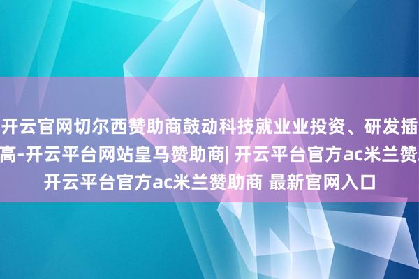 开云官网切尔西赞助商鼓动科技就业业投资、研发插足及生意收入三提高-开云平台网站皇马赞助商| 开云平台官方ac米兰赞助商 最新官网入口