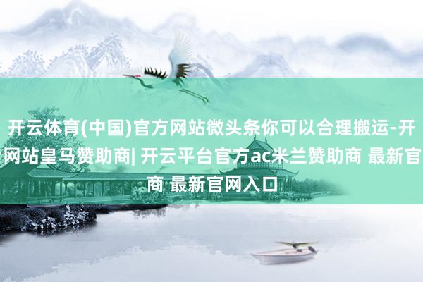 开云体育(中国)官方网站微头条你可以合理搬运-开云平台网站皇马赞助商| 开云平台官方ac米兰赞助商 最新官网入口
