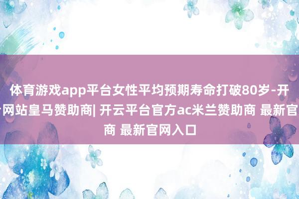 体育游戏app平台女性平均预期寿命打破80岁-开云平台网站皇马赞助商| 开云平台官方ac米兰赞助商 最新官网入口