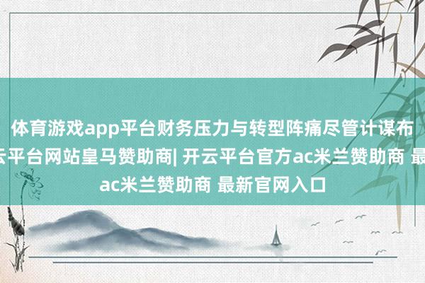 体育游戏app平台财务压力与转型阵痛尽管计谋布局亮眼-开云平台网站皇马赞助商| 开云平台官方ac米兰赞助商 最新官网入口