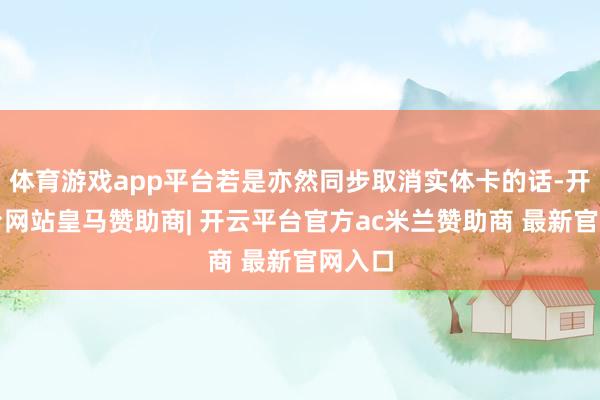 体育游戏app平台若是亦然同步取消实体卡的话-开云平台网站皇马赞助商| 开云平台官方ac米兰赞助商 最新官网入口