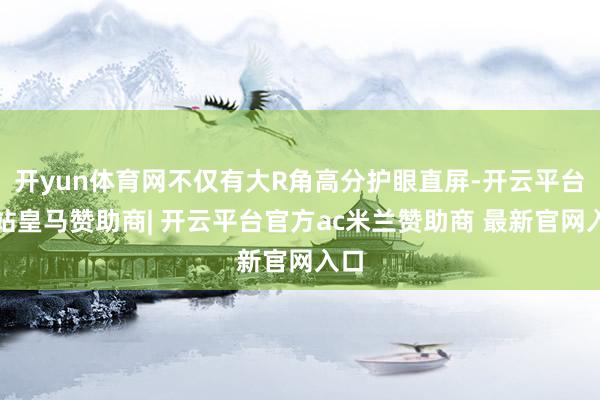 开yun体育网不仅有大R角高分护眼直屏-开云平台网站皇马赞助商| 开云平台官方ac米兰赞助商 最新官网入口