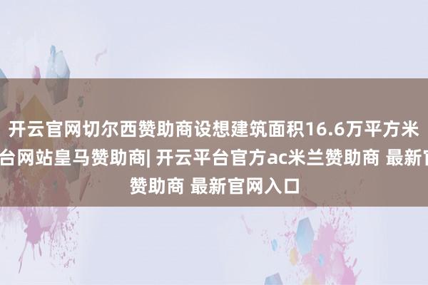 开云官网切尔西赞助商设想建筑面积16.6万平方米-开云平台网站皇马赞助商| 开云平台官方ac米兰赞助商 最新官网入口