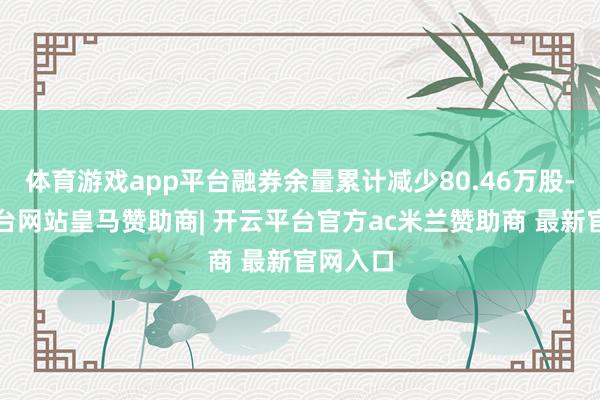 体育游戏app平台融券余量累计减少80.46万股-开云平台网站皇马赞助商| 开云平台官方ac米兰赞助商 最新官网入口