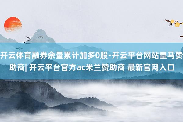 开云体育融券余量累计加多0股-开云平台网站皇马赞助商| 开云平台官方ac米兰赞助商 最新官网入口