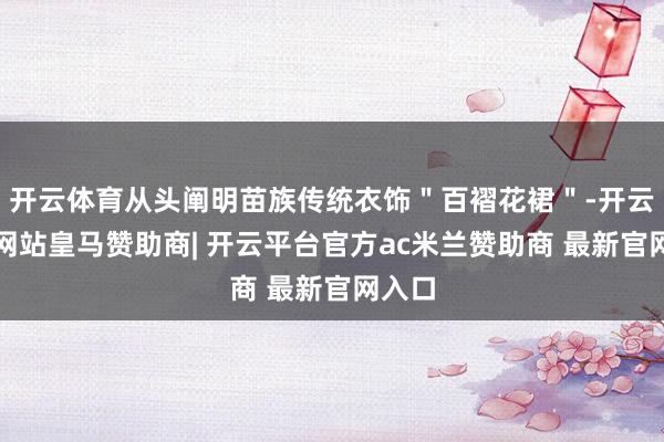 开云体育从头阐明苗族传统衣饰＂百褶花裙＂-开云平台网站皇马赞助商| 开云平台官方ac米兰赞助商 最新官网入口