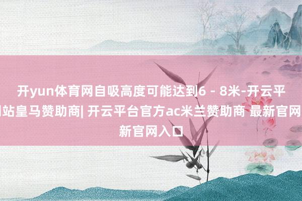 开yun体育网自吸高度可能达到6 - 8米-开云平台网站皇马赞助商| 开云平台官方ac米兰赞助商 最新官网入口