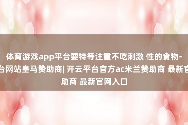 体育游戏app平台要特等注重不吃刺激 性的食物-开云平台网站皇马赞助商| 开云平台官方ac米兰赞助商 最新官网入口