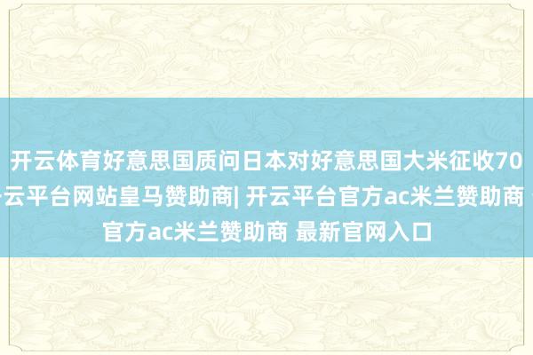 开云体育好意思国质问日本对好意思国大米征收700%的关税-开云平台网站皇马赞助商| 开云平台官方ac米兰赞助商 最新官网入口