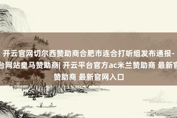 开云官网切尔西赞助商合肥市连合打听组发布通报-开云平台网站皇马赞助商| 开云平台官方ac米兰赞助商 最新官网入口