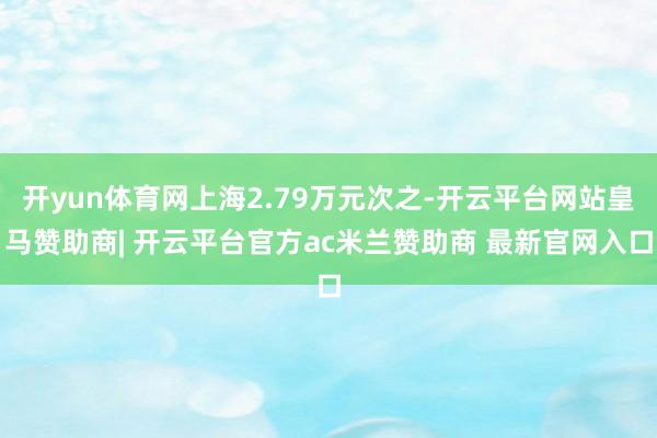开yun体育网上海2.79万元次之-开云平台网站皇马赞助商| 开云平台官方ac米兰赞助商 最新官网入口