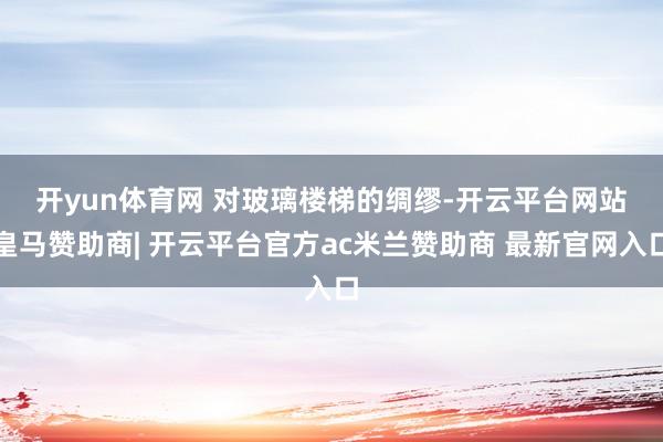 开yun体育网 　　对玻璃楼梯的绸缪-开云平台网站皇马赞助商| 开云平台官方ac米兰赞助商 最新官网入口