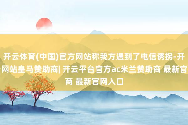 开云体育(中国)官方网站称我方遇到了电信诱拐-开云平台网站皇马赞助商| 开云平台官方ac米兰赞助商 最新官网入口