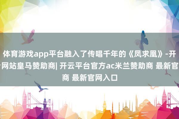 体育游戏app平台融入了传唱千年的《凤求凰》-开云平台网站皇马赞助商| 开云平台官方ac米兰赞助商 最新官网入口