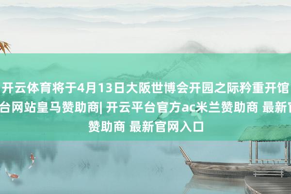 开云体育将于4月13日大阪世博会开园之际矜重开馆-开云平台网站皇马赞助商| 开云平台官方ac米兰赞助商 最新官网入口