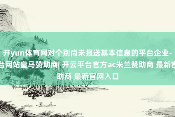 开yun体育网对个别尚未报送基本信息的平台企业-开云平台网站皇马赞助商| 开云平台官方ac米兰赞助商 最新官网入口