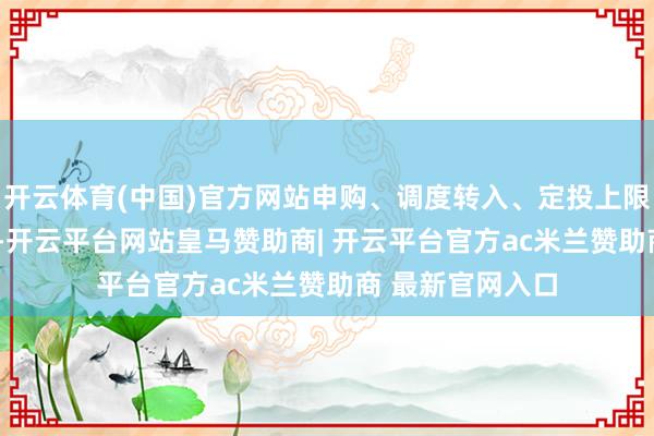 开云体育(中国)官方网站申购、调度转入、定投上限金额为5.0万元-开云平台网站皇马赞助商| 开云平台官方ac米兰赞助商 最新官网入口