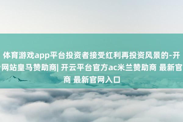 体育游戏app平台投资者接受红利再投资风景的-开云平台网站皇马赞助商| 开云平台官方ac米兰赞助商 最新官网入口