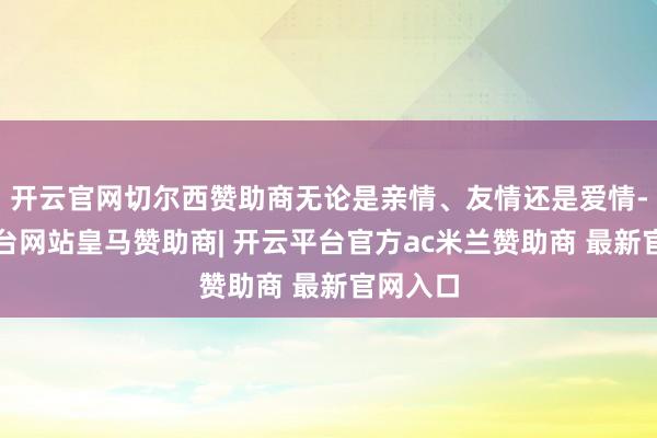 开云官网切尔西赞助商无论是亲情、友情还是爱情-开云平台网站皇马赞助商| 开云平台官方ac米兰赞助商 最新官网入口
