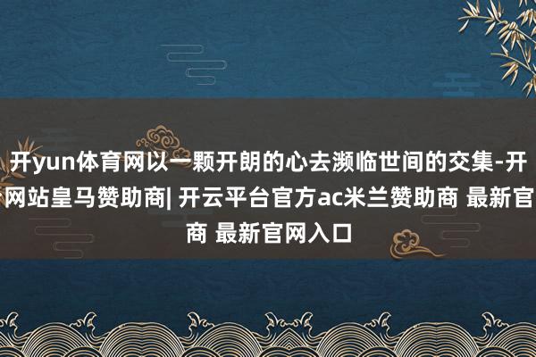 开yun体育网以一颗开朗的心去濒临世间的交集-开云平台网站皇马赞助商| 开云平台官方ac米兰赞助商 最新官网入口