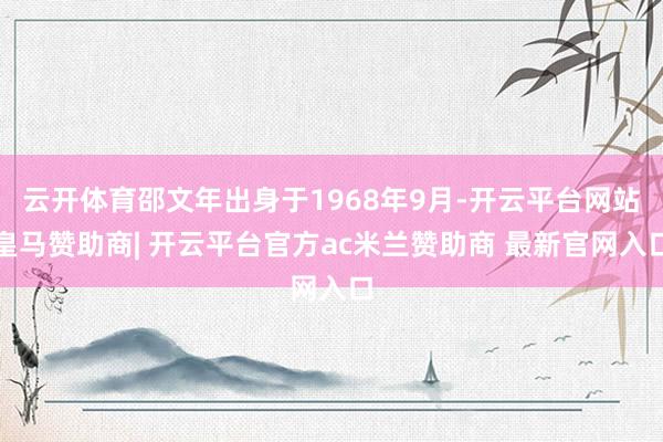 云开体育邵文年出身于1968年9月-开云平台网站皇马赞助商| 开云平台官方ac米兰赞助商 最新官网入口