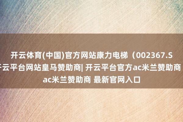 开云体育(中国)官方网站康力电梯（002367.SZ）公告称-开云平台网站皇马赞助商| 开云平台官方ac米兰赞助商 最新官网入口