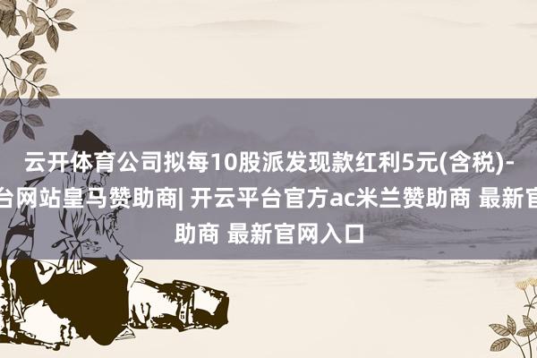云开体育公司拟每10股派发现款红利5元(含税)-开云平台网站皇马赞助商| 开云平台官方ac米兰赞助商 最新官网入口