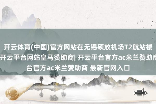 开云体育(中国)官方网站在无锡硕放机场T2航站楼2F国内开赴层-开云平台网站皇马赞助商| 开云平台官方ac米兰赞助商 最新官网入口